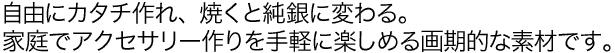 自由にカタチ作れ、焼くと純銀に変わる。家庭でアクセサリー作りを手軽に楽しめる画期的素材です。