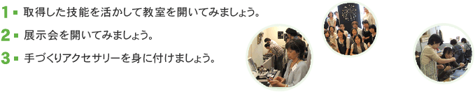 1.取得した技能を活かして教室を開いてみましょう。 2.展示会を開いてみましょう。 3.手づくりアクセサリーを身に付けましょう。